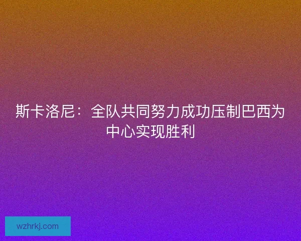 斯卡洛尼：全队共同努力成功压制巴西为中心实现胜利