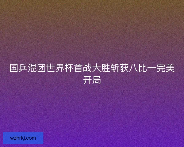 国乒混团世界杯首战大胜斩获八比一完美开局