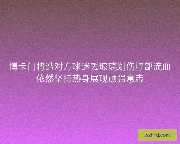 博卡门将遭对方球迷丢玻璃划伤脖部流血依然坚持热身展现顽强意志