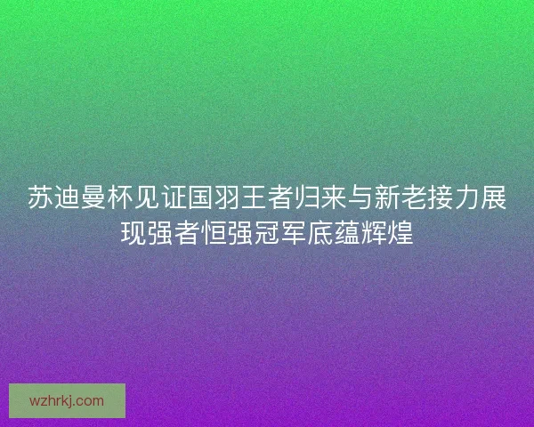 苏迪曼杯见证国羽王者归来与新老接力展现强者恒强冠军底蕴辉煌